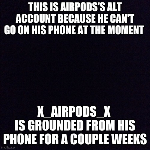 x_AirPods_x ALT account | THIS IS AIRPODS'S ALT ACCOUNT BECAUSE HE CAN'T GO ON HIS PHONE AT THE MOMENT; X_AIRPODS_X 
IS GROUNDED FROM HIS PHONE FOR A COUPLE WEEKS | image tagged in black screen | made w/ Imgflip meme maker