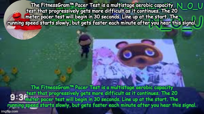 N_O_U | The FitnessGram™ Pacer Test is a multistage aerobic capacity test that progressively gets more difficult as it continues. The 20 meter pacer test will begin in 30 seconds. Line up at the start. The running speed starts slowly, but gets faster each minute after you hear this signal. The FitnessGram™ Pacer Test is a multistage aerobic capacity test that progressively gets more difficult as it continues. The 20 meter pacer test will begin in 30 seconds. Line up at the start. The running speed starts slowly, but gets faster each minute after you hear this signal. | image tagged in n_o_u | made w/ Imgflip meme maker