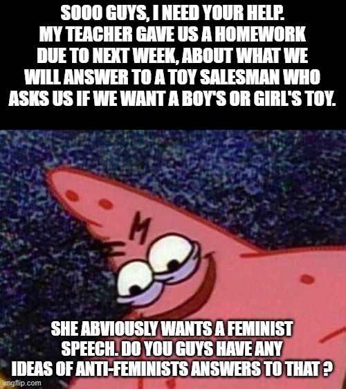 I need your help, my fellow conservatives | SOOO GUYS, I NEED YOUR HELP. MY TEACHER GAVE US A HOMEWORK DUE TO NEXT WEEK, ABOUT WHAT WE WILL ANSWER TO A TOY SALESMAN WHO ASKS US IF WE WANT A BOY'S OR GIRL'S TOY. SHE ABVIOUSLY WANTS A FEMINIST SPEECH. DO YOU GUYS HAVE ANY IDEAS OF ANTI-FEMINISTS ANSWERS TO THAT ? | image tagged in malicious patrick,advice,feminism,meme | made w/ Imgflip meme maker