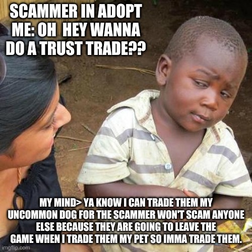 Third World Skeptical Kid | SCAMMER IN ADOPT ME: OH  HEY WANNA DO A TRUST TRADE?? MY MIND> YA KNOW I CAN TRADE THEM MY UNCOMMON DOG FOR THE SCAMMER WON'T SCAM ANYONE ELSE BECAUSE THEY ARE GOING TO LEAVE THE GAME WHEN I TRADE THEM MY PET SO IMMA TRADE THEM. | image tagged in memes,third world skeptical kid | made w/ Imgflip meme maker