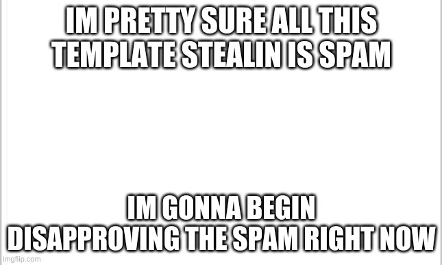 white background | IM PRETTY SURE ALL THIS TEMPLATE STEALIN IS SPAM; IM GONNA BEGIN DISAPPROVING THE SPAM RIGHT NOW | image tagged in white background | made w/ Imgflip meme maker