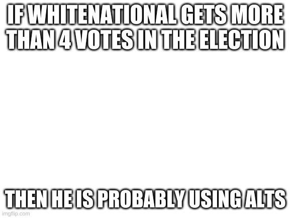 how else is he gonna get votes? | IF WHITENATIONAL GETS MORE THAN 4 VOTES IN THE ELECTION; THEN HE IS PROBABLY USING ALTS | image tagged in blank white template | made w/ Imgflip meme maker