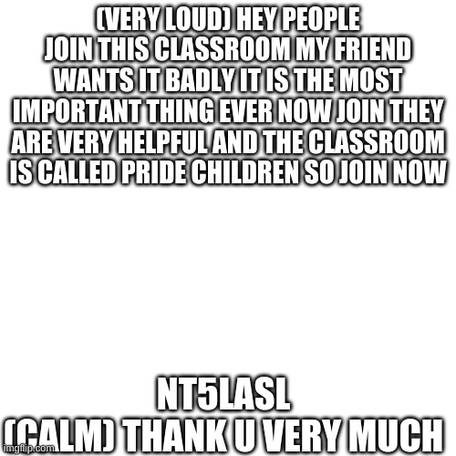 PLS IT FOR MA FRIEND | (VERY LOUD) HEY PEOPLE JOIN THIS CLASSROOM MY FRIEND WANTS IT BADLY IT IS THE MOST IMPORTANT THING EVER NOW JOIN THEY ARE VERY HELPFUL AND THE CLASSROOM IS CALLED PRIDE CHILDREN SO JOIN NOW; NT5LASL
(CALM) THANK U VERY MUCH | image tagged in memes,blank transparent square | made w/ Imgflip meme maker
