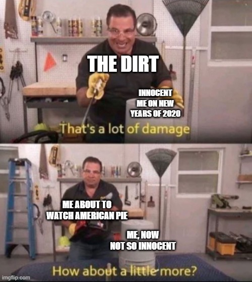 2020 took away ALL my innocence | THE DIRT; INNOCENT ME ON NEW YEARS OF 2020; ME ABOUT TO WATCH AMERICAN PIE; ME, NOW NOT SO INNOCENT | image tagged in how about a little more | made w/ Imgflip meme maker