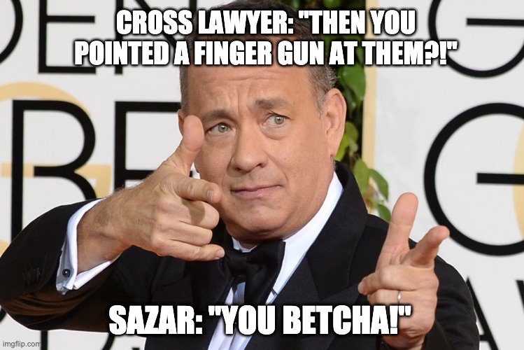 Tom Hanks Finger Guns | CROSS LAWYER: "THEN YOU POINTED A FINGER GUN AT THEM?!"; SAZAR: "YOU BETCHA!" | image tagged in tom hanks finger guns | made w/ Imgflip meme maker