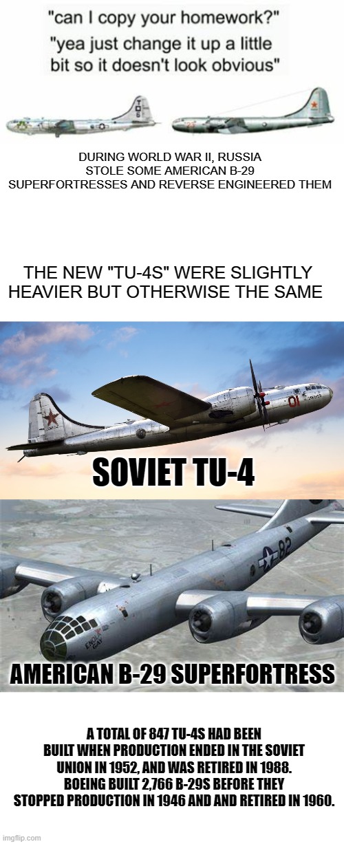 well played russia. |  DURING WORLD WAR II, RUSSIA STOLE SOME AMERICAN B-29 SUPERFORTRESSES AND REVERSE ENGINEERED THEM; THE NEW "TU-4S" WERE SLIGHTLY HEAVIER BUT OTHERWISE THE SAME; SOVIET TU-4; AMERICAN B-29 SUPERFORTRESS; A TOTAL OF 847 TU-4S HAD BEEN BUILT WHEN PRODUCTION ENDED IN THE SOVIET UNION IN 1952, AND WAS RETIRED IN 1988.
BOEING BUILT 2,766 B-29S BEFORE THEY STOPPED PRODUCTION IN 1946 AND AND RETIRED IN 1960. | image tagged in blank white template | made w/ Imgflip meme maker