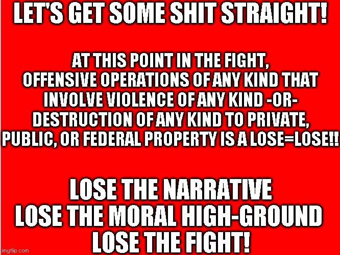 Lose the moral high-ground = Lose the fight! | LET'S GET SOME SHIT STRAIGHT! AT THIS POINT IN THE FIGHT, OFFENSIVE OPERATIONS OF ANY KIND THAT INVOLVE VIOLENCE OF ANY KIND -OR- DESTRUCTION OF ANY KIND TO PRIVATE, PUBLIC, OR FEDERAL PROPERTY IS A LOSE=LOSE!! LOSE THE NARRATIVE
LOSE THE MORAL HIGH-GROUND 
LOSE THE FIGHT! | image tagged in ole red | made w/ Imgflip meme maker