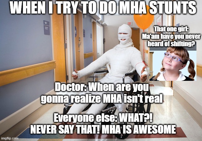 Am I wrong? | WHEN I TRY TO DO MHA STUNTS; That one girl: Ma'am have you never heard of shifting? Doctor: When are you gonna realize MHA isn't real; Everyone else: WHAT?! NEVER SAY THAT! MHA IS AWESOME | image tagged in injured guy | made w/ Imgflip meme maker
