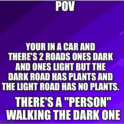 Light and dark RP in comments | POV; YOUR IN A CAR AND THERE'S 2 ROADS ONES DARK AND ONES LIGHT BUT THE DARK ROAD HAS PLANTS AND THE LIGHT ROAD HAS NO PLANTS. THERE'S A "PERSON" WALKING THE DARK ONE | image tagged in l | made w/ Imgflip meme maker