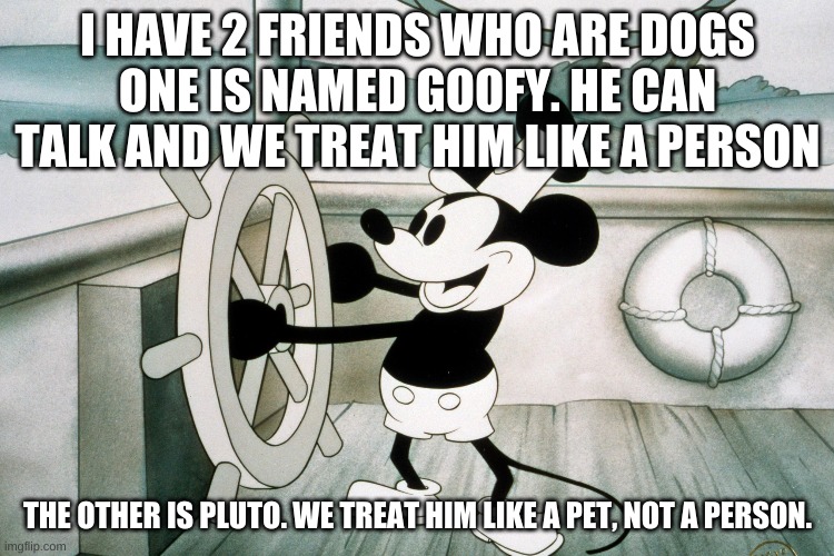 Mickey | I HAVE 2 FRIENDS WHO ARE DOGS
ONE IS NAMED GOOFY. HE CAN TALK AND WE TREAT HIM LIKE A PERSON; THE OTHER IS PLUTO. WE TREAT HIM LIKE A PET, NOT A PERSON. | image tagged in mickey mouse | made w/ Imgflip meme maker