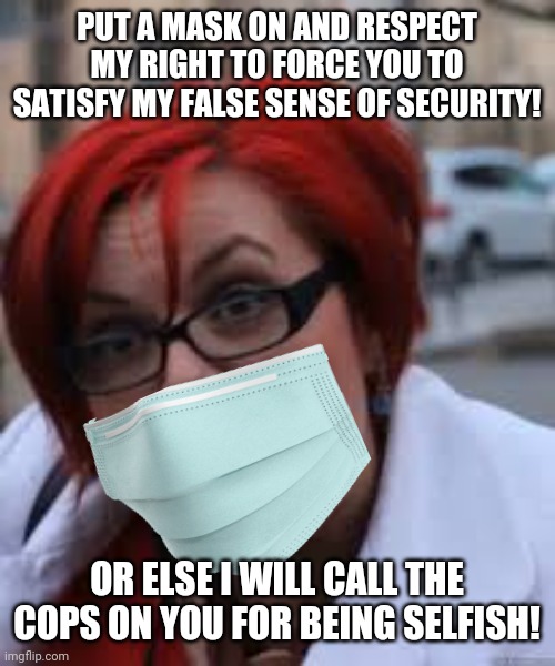 Pro-mask Karen SJW threatens you with the cops | PUT A MASK ON AND RESPECT MY RIGHT TO FORCE YOU TO SATISFY MY FALSE SENSE OF SECURITY! OR ELSE I WILL CALL THE COPS ON YOU FOR BEING SELFISH! | image tagged in sjw triggered,karen,masks,hysteria | made w/ Imgflip meme maker