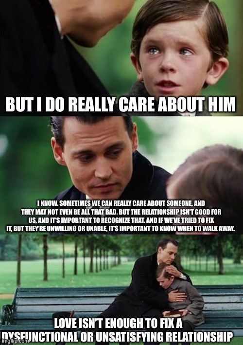 Finding Neverland Meme | BUT I DO REALLY CARE ABOUT HIM; I KNOW. SOMETIMES WE CAN REALLY CARE ABOUT SOMEONE, AND THEY MAY NOT EVEN BE ALL THAT BAD. BUT THE RELATIONSHIP ISN’T GOOD FOR US, AND IT’S IMPORTANT TO RECOGNIZE THAT. AND IF WE’VE TRIED TO FIX IT, BUT THEY’RE UNWILLING OR UNABLE, IT’S IMPORTANT TO KNOW WHEN TO WALK AWAY. LOVE ISN’T ENOUGH TO FIX A DYSFUNCTIONAL OR UNSATISFYING RELATIONSHIP | image tagged in memes,finding neverland | made w/ Imgflip meme maker