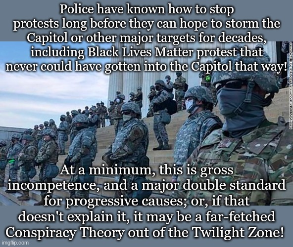 Police have known how to stop protests long before they can hope to storm the Capitol or other major targets for decades, including Black Lives Matter protest that never could have gotten into the Capitol that way! At a minimum, this is gross incompetence, and a major double standard for progressive causes; or, if that doesn't explain it, it may be a far-fetched Conspiracy Theory out of the Twilight Zone! | made w/ Imgflip meme maker