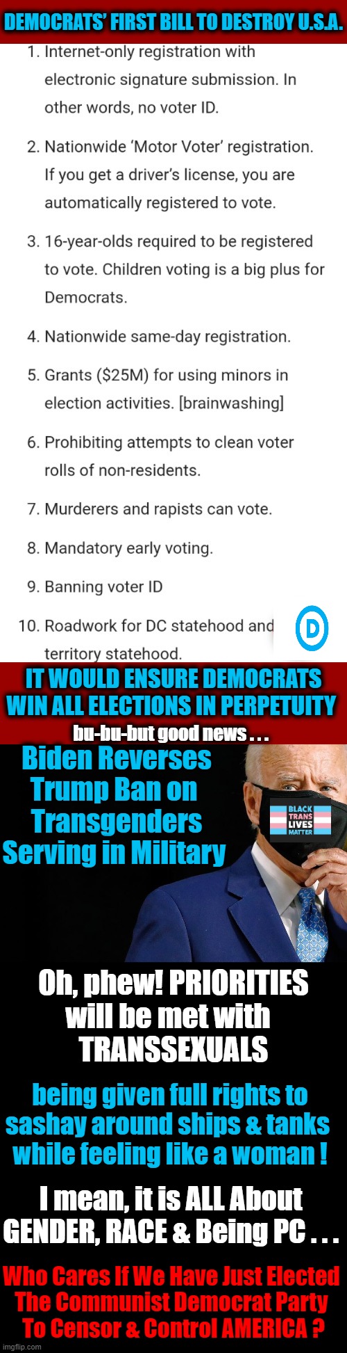 I CARE and You Should, too! | DEMOCRATS’ FIRST BILL TO DESTROY U.S.A. IT WOULD ENSURE DEMOCRATS WIN ALL ELECTIONS IN PERPETUITY; bu-bu-but good news . . . Biden Reverses Trump Ban on 
Transgenders Serving in Military; Oh, phew! PRIORITIES
will be met with  
TRANSSEXUALS; being given full rights to
sashay around ships & tanks 
while feeling like a woman ! I mean, it is ALL About 

GENDER, RACE & Being PC . . . Who Cares If We Have Just Elected 
The Communist Democrat Party 
To Censor & Control AMERICA ? | image tagged in politics,democratic party,communists,transgender,free and fair elections,priorities | made w/ Imgflip meme maker