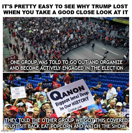 Gotta be a CIA job | IT'S PRETTY EASY TO SEE WHY TRUMP LOST 
WHEN YOU TAKE A GOOD CLOSE LOOK AT IT; ONE GROUP WAS TOLD TO GO OUT AND ORGANIZE AND BECOME ACTIVELY ENGAGED IN THE ELECTION; THEY TOLD THE OTHER GROUP WE GOT THIS COVERED
JUST SIT BACK EAT POPCORN AND WATCH THE SHOW | image tagged in blm,q | made w/ Imgflip meme maker