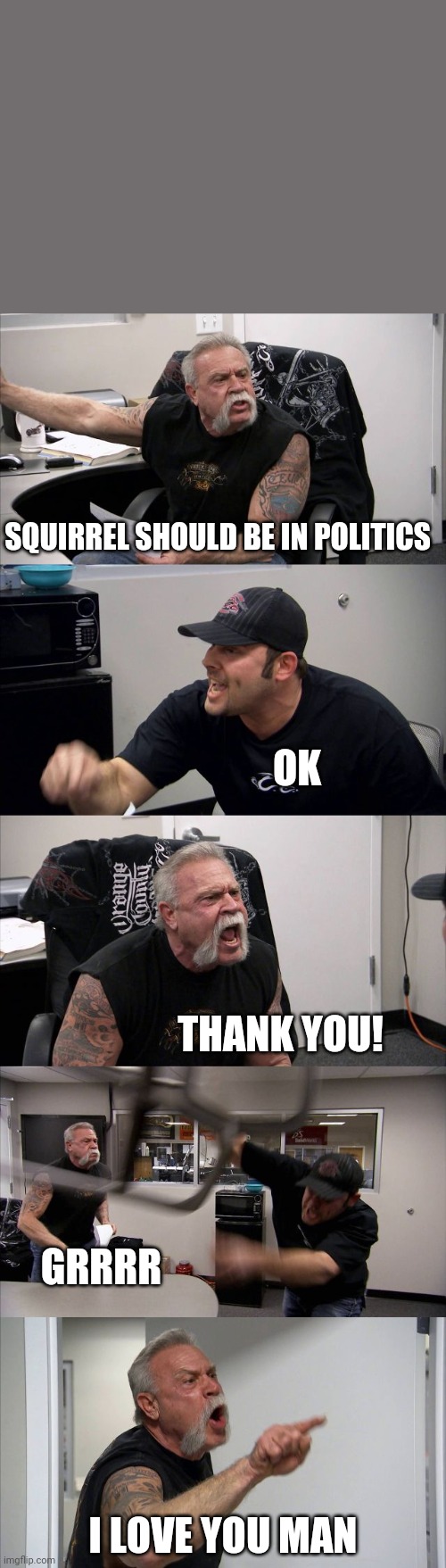 Love you man<3 | SQUIRREL SHOULD BE IN POLITICS; OK; THANK YOU! GRRRR; I LOVE YOU MAN | image tagged in memes,american chopper argument,squirrel,politics,squirrel politics,funny | made w/ Imgflip meme maker