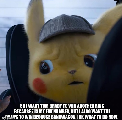 Unsettled detective pikachu | SO I WANT TOM BRADY TO WIN ANOTHER RING BECAUSE 7 IS MY FAV NUMBER, BUT I ALSO WANT THE CHEIFS TO WIN BECAUSE OF BANDWAGON. IDK WHAT TO DO NOW. | image tagged in unsettled detective pikachu | made w/ Imgflip meme maker