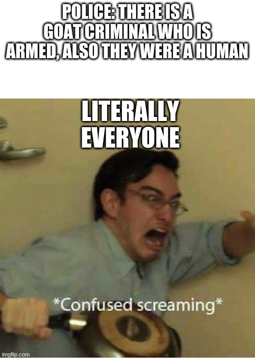 confused screaming | POLICE: THERE IS A GOAT CRIMINAL WHO IS ARMED, ALSO THEY WERE A HUMAN LITERALLY EVERYONE | image tagged in confused screaming | made w/ Imgflip meme maker