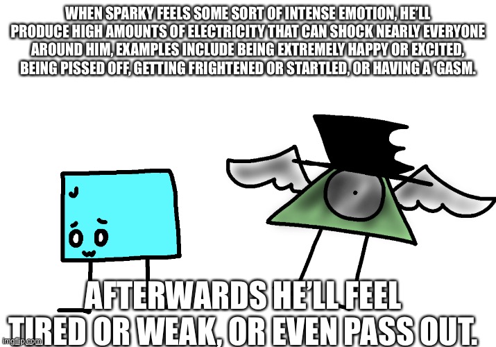 Dumbo Fact #20 | WHEN SPARKY FEELS SOME SORT OF INTENSE EMOTION, HE’LL PRODUCE HIGH AMOUNTS OF ELECTRICITY THAT CAN SHOCK NEARLY EVERYONE AROUND HIM, EXAMPLES INCLUDE BEING EXTREMELY HAPPY OR EXCITED, BEING PISSED OFF, GETTING FRIGHTENED OR STARTLED, OR HAVING A ‘GASM. AFTERWARDS HE’LL FEEL TIRED OR WEAK, OR EVEN PASS OUT. | made w/ Imgflip meme maker