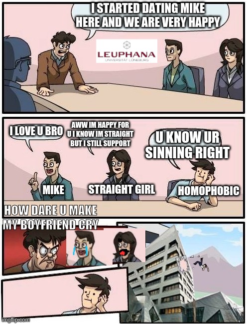 MAN THIS WAS HARD | I STARTED DATING MIKE HERE AND WE ARE VERY HAPPY; I LOVE U BRO; AWW IM HAPPY FOR U I KNOW IM STRAIGHT BUT I STILL SUPPORT; U KNOW UR SINNING RIGHT; HOMOPHOBIC; STRAIGHT GIRL; MIKE; HOW DARE U MAKE MY BOYFRIEND CRY | image tagged in leuphana meeting room suggestions | made w/ Imgflip meme maker
