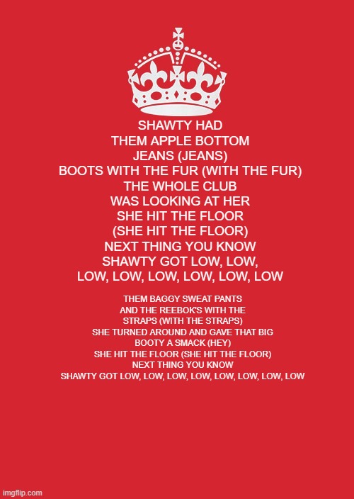 I HAVE THE SONG IN MY HEAD> DONT MIND ME | SHAWTY HAD THEM APPLE BOTTOM JEANS (JEANS)
BOOTS WITH THE FUR (WITH THE FUR)
THE WHOLE CLUB WAS LOOKING AT HER
SHE HIT THE FLOOR (SHE HIT THE FLOOR)
NEXT THING YOU KNOW
SHAWTY GOT LOW, LOW, LOW, LOW, LOW, LOW, LOW, LOW; THEM BAGGY SWEAT PANTS
AND THE REEBOK'S WITH THE STRAPS (WITH THE STRAPS)
SHE TURNED AROUND AND GAVE THAT BIG BOOTY A SMACK (HEY)
SHE HIT THE FLOOR (SHE HIT THE FLOOR)
NEXT THING YOU KNOW
SHAWTY GOT LOW, LOW, LOW, LOW, LOW, LOW, LOW, LOW | image tagged in memes,keep calm and carry on red | made w/ Imgflip meme maker