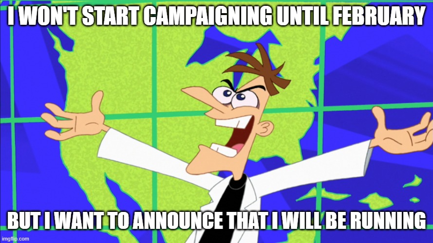 AAAAAAAAAAAAAAAAAAAAAAAAAAAAAAAAAAAAAAAAAAAAAAAAAAAAAAAAAAAAAAAAAAAAAAAAAAAAAAAAAAAAAAaa | I WON'T START CAMPAIGNING UNTIL FEBRUARY; BUT I WANT TO ANNOUNCE THAT I WILL BE RUNNING | image tagged in heinz doofenshmirtz behold inator | made w/ Imgflip meme maker
