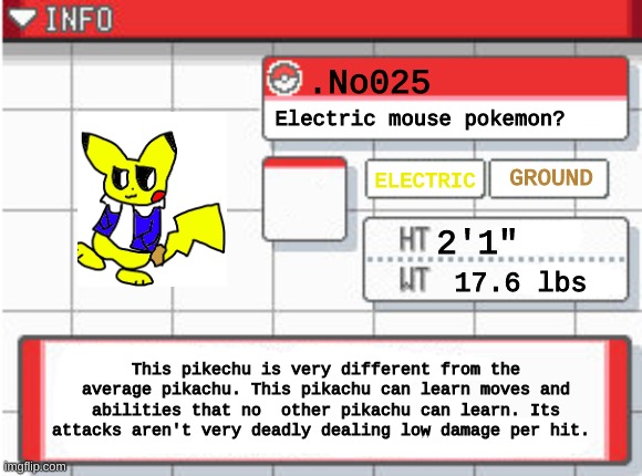 i dont know if this counts as an oc | .No025; Electric mouse pokemon? GROUND; ELECTRIC; 2'1"; 17.6 lbs; This pikechu is very different from the average pikachu. This pikachu can learn moves and abilities that no  other pikachu can learn. Its attacks aren't very deadly dealing low damage per hit. | made w/ Imgflip meme maker