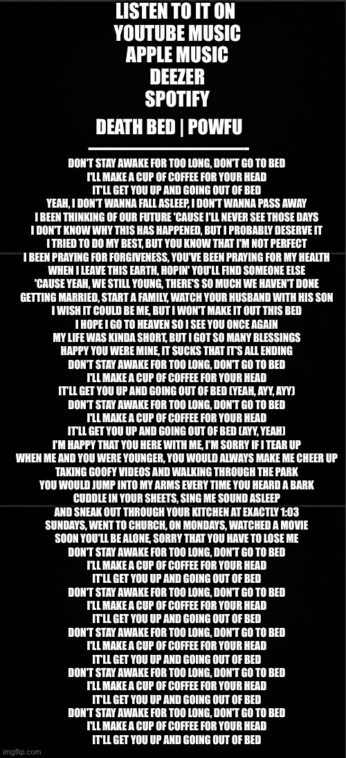 Death Bed | Powfu | LISTEN TO IT ON 
YOUTUBE MUSIC
APPLE MUSIC
DEEZER
SPOTIFY; DEATH BED | POWFU
————————-; DON'T STAY AWAKE FOR TOO LONG, DON'T GO TO BED
I'LL MAKE A CUP OF COFFEE FOR YOUR HEAD
IT'LL GET YOU UP AND GOING OUT OF BED
YEAH, I DON'T WANNA FALL ASLEEP, I DON'T WANNA PASS AWAY
I BEEN THINKING OF OUR FUTURE 'CAUSE I'LL NEVER SEE THOSE DAYS
I DON'T KNOW WHY THIS HAS HAPPENED, BUT I PROBABLY DESERVE IT
I TRIED TO DO MY BEST, BUT YOU KNOW THAT I'M NOT PERFECT
I BEEN PRAYING FOR FORGIVENESS, YOU'VE BEEN PRAYING FOR MY HEALTH
WHEN I LEAVE THIS EARTH, HOPIN' YOU'LL FIND SOMEONE ELSE
'CAUSE YEAH, WE STILL YOUNG, THERE'S SO MUCH WE HAVEN'T DONE
GETTING MARRIED, START A FAMILY, WATCH YOUR HUSBAND WITH HIS SON
I WISH IT COULD BE ME, BUT I WON'T MAKE IT OUT THIS BED
I HOPE I GO TO HEAVEN SO I SEE YOU ONCE AGAIN
MY LIFE WAS KINDA SHORT, BUT I GOT SO MANY BLESSINGS
HAPPY YOU WERE MINE, IT SUCKS THAT IT'S ALL ENDING
DON'T STAY AWAKE FOR TOO LONG, DON'T GO TO BED
I'LL MAKE A CUP OF COFFEE FOR YOUR HEAD
IT'LL GET YOU UP AND GOING OUT OF BED (YEAH, AYY, AYY)
DON'T STAY AWAKE FOR TOO LONG, DON'T GO TO BED
I'LL MAKE A CUP OF COFFEE FOR YOUR HEAD
IT'LL GET YOU UP AND GOING OUT OF BED (AYY, YEAH)
I'M HAPPY THAT YOU HERE WITH ME, I'M SORRY IF I TEAR UP
WHEN ME AND YOU WERE YOUNGER, YOU WOULD ALWAYS MAKE ME CHEER UP
TAKING GOOFY VIDEOS AND WALKING THROUGH THE PARK
YOU WOULD JUMP INTO MY ARMS EVERY TIME YOU HEARD A BARK
CUDDLE IN YOUR SHEETS, SING ME SOUND ASLEEP
AND SNEAK OUT THROUGH YOUR KITCHEN AT EXACTLY 1:03
SUNDAYS, WENT TO CHURCH, ON MONDAYS, WATCHED A MOVIE
SOON YOU'LL BE ALONE, SORRY THAT YOU HAVE TO LOSE ME
DON'T STAY AWAKE FOR TOO LONG, DON'T GO TO BED
I'LL MAKE A CUP OF COFFEE FOR YOUR HEAD
IT'LL GET YOU UP AND GOING OUT OF BED
DON'T STAY AWAKE FOR TOO LONG, DON'T GO TO BED
I'LL MAKE A CUP OF COFFEE FOR YOUR HEAD
IT'LL GET YOU UP AND GOING OUT OF BED
DON'T STAY AWAKE FOR TOO LONG, DON'T GO TO BED
I'LL MAKE A CUP OF COFFEE FOR YOUR HEAD
IT'LL GET YOU UP AND GOING OUT OF BED
DON'T STAY AWAKE FOR TOO LONG, DON'T GO TO BED
I'LL MAKE A CUP OF COFFEE FOR YOUR HEAD
IT'LL GET YOU UP AND GOING OUT OF BED
DON'T STAY AWAKE FOR TOO LONG, DON'T GO TO BED
I'LL MAKE A CUP OF COFFEE FOR YOUR HEAD
IT'LL GET YOU UP AND GOING OUT OF BED | image tagged in music,youtube,song lyrics,spotify | made w/ Imgflip meme maker