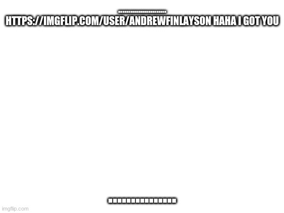 Blank White Template | ........................ HTTPS://IMGFLIP.COM/USER/ANDREWFINLAYSON HAHA I GOT YOU; ............... | image tagged in blank white template | made w/ Imgflip meme maker