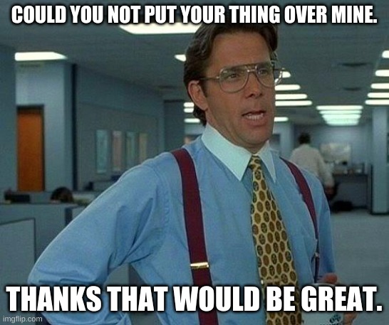 That Would Be Great Meme | COULD YOU NOT PUT YOUR THING OVER MINE. THANKS THAT WOULD BE GREAT. | image tagged in memes,that would be great | made w/ Imgflip meme maker