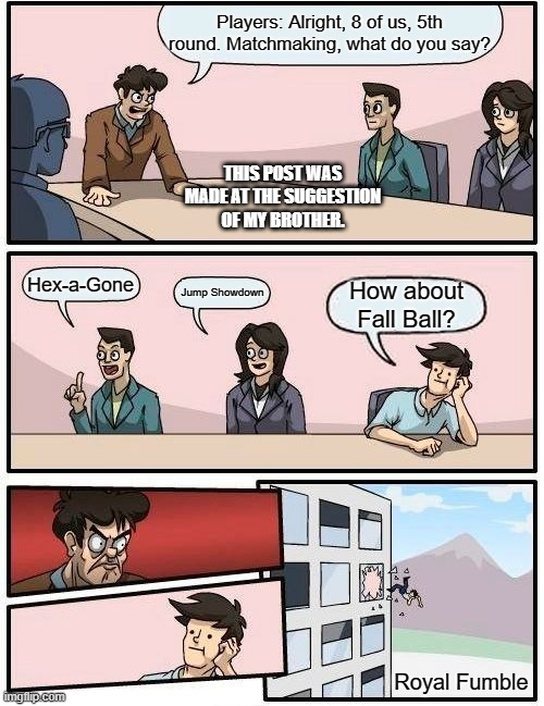 Fall Guys Matchmaking Be Like | Players: Alright, 8 of us, 5th round. Matchmaking, what do you say? THIS POST WAS MADE AT THE SUGGESTION OF MY BROTHER. Hex-a-Gone; Jump Showdown; How about Fall Ball? Royal Fumble | image tagged in memes,boardroom meeting suggestion,fall guys | made w/ Imgflip meme maker