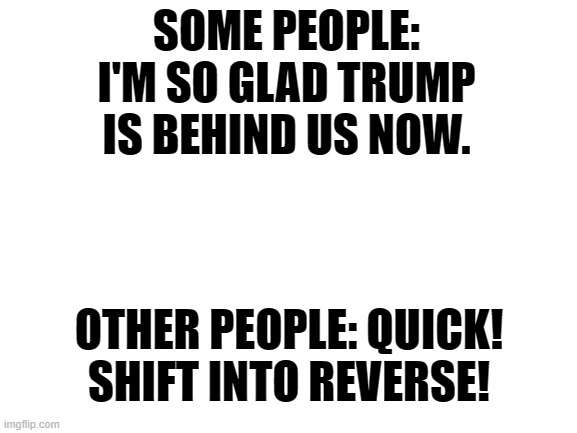 Blank White Template | SOME PEOPLE: I'M SO GLAD TRUMP IS BEHIND US NOW. OTHER PEOPLE: QUICK! SHIFT INTO REVERSE! | image tagged in blank white template | made w/ Imgflip meme maker