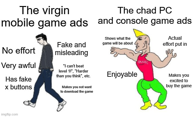 Mobile game ads vs PC and console game ads | The chad PC and console game ads; The virgin mobile game ads; Actual effort put in; Shows what the game will be about; Fake and misleading; No effort; Very awful; "I can't beat level 1!", "Harder than you think", etc. Enjoyable; Makes you excited to buy the game; Has fake x buttons; Makes you not want to download the game | image tagged in virgin vs chad,mobile game ads are awful | made w/ Imgflip meme maker