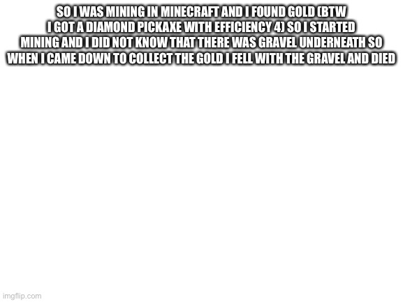I hate gravel | SO I WAS MINING IN MINECRAFT AND I FOUND GOLD (BTW I GOT A DIAMOND PICKAXE WITH EFFICIENCY 4) SO I STARTED MINING AND I DID NOT KNOW THAT THERE WAS GRAVEL UNDERNEATH SO WHEN I CAME DOWN TO COLLECT THE GOLD I FELL WITH THE GRAVEL AND DIED | image tagged in blank white template | made w/ Imgflip meme maker