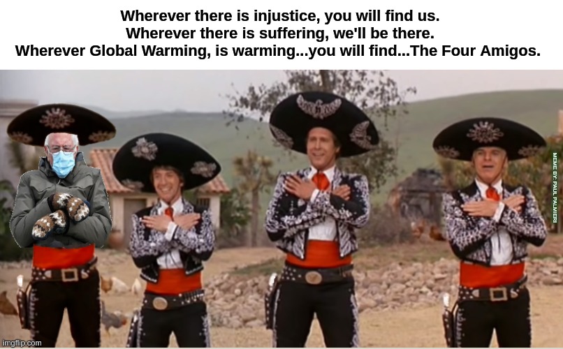 Bernie Sanders is the Fourth Amigo | Wherever there is injustice, you will find us.
Wherever there is suffering, we'll be there.
Wherever Global Warming, is warming...you will find...The Four Amigos. MEME BY: PAUL PALMIERI | image tagged in three amigos,bernie sanders mittens,bernie sanders,funny memes,hilarious memes,movie humor | made w/ Imgflip meme maker