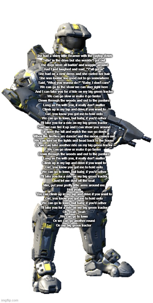 *inhales* I CAN TAKE YOU FOR A RIDE ON MY BIG GREEN TRACTOR WE CAN GO SLOW, OR MAKE IT GO FASTER- | She had a shiny little Beamer with the ragtop down
Sittin' in the drive but she wouldn't get out
The dogs were all barkin' and waggin' around
And I just laughed and said, "Y'all get in"
She had on a new dress and she curled her hair
She was lookin' too good not to go somewhere
Said, "What you wanna do?" "Baby, I don't care"
We can go to the show we can stay right here
And I can take you for a ride on my big green tractor
We can go slow or make it go faster
Down through the woods and out to the pasture
Long as I'm with you, it really don't matter
Climb up in my lap and drive if you want to
Girl, you know you got me to hold onto
We can go to town, but baby, if you'd rather
I'll take you for a ride on my big green tractor
Said we can fire it up and I can show you around
Sit upon the hill and watch the sun go down
When the fireflies are dancin' and the moon comes out
We can turn on the lights and head back to the house
Or we can take another ride on my big green tractor
We can go slow or make it go faster
Down through the woods and out to the pasture
Long as I'm with you, it really don't matter
Climb up in my lap and drive if you want to
Girl, you know you got me to hold onto
We can go to town, but baby, if you'd rather
I'll take you for a ride on my big green tractor
Just let me dust off the seat
Mm, put your pretty little arms around me
Hell yeah
You can climb up in my lap and drive if you want to
Girl, you know you got me to hold onto
We can go to town, but baby, if you'd rather
I'll take you for a ride on my big green tractor
Oh, yeah, yeah
We can go to town
Or we can go another round
On my big green tractor | image tagged in washington | made w/ Imgflip meme maker
