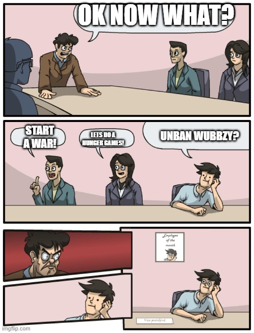 Boardroom Meeting Unexpected Ending | OK NOW WHAT? LETS DO A HUNGER GAMES! UNBAN WUBBZY? START A WAR! | image tagged in boardroom meeting unexpected ending | made w/ Imgflip meme maker