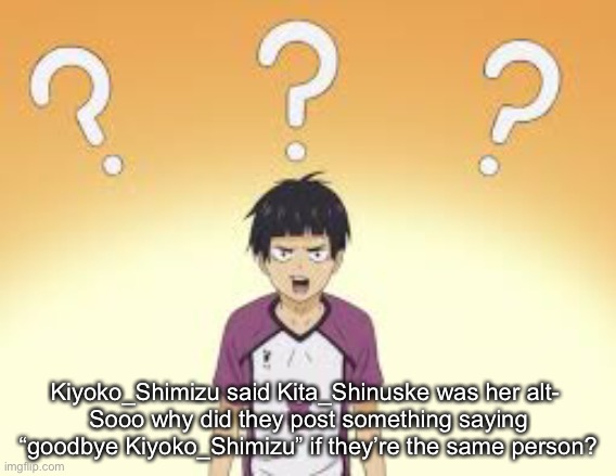 Kiyoko_Shimizu said Kita_Shinuske was her alt- 
Sooo why did they post something saying “goodbye Kiyoko_Shimizu” if they’re the same person? | made w/ Imgflip meme maker