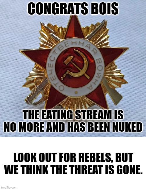 congrats. |  CONGRATS BOIS; THE EATING STREAM IS NO MORE AND HAS BEEN NUKED; LOOK OUT FOR REBELS, BUT WE THINK THE THREAT IS GONE. | image tagged in blank white template | made w/ Imgflip meme maker