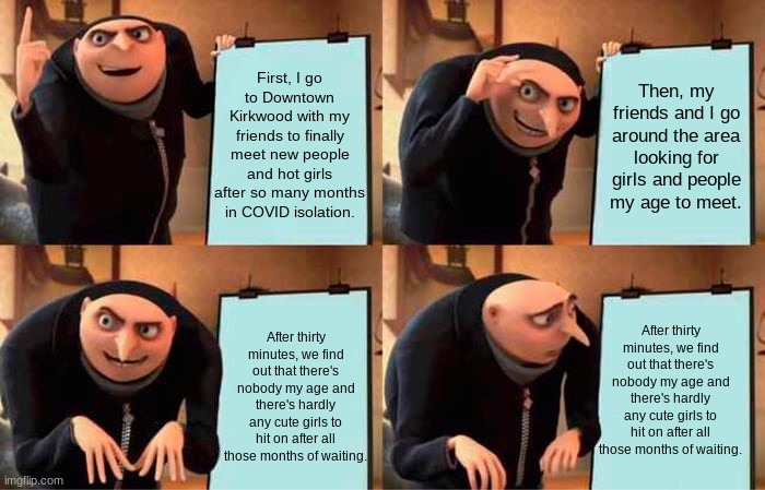 Gru's Plan Meme |  First, I go to Downtown Kirkwood with my friends to finally meet new people and hot girls after so many months in COVID isolation. Then, my friends and I go around the area looking for girls and people my age to meet. After thirty minutes, we find out that there's nobody my age and there's hardly any cute girls to hit on after all those months of waiting. After thirty minutes, we find out that there's nobody my age and there's hardly any cute girls to hit on after all those months of waiting. | image tagged in memes,gru's plan | made w/ Imgflip meme maker