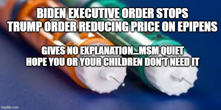 EpiPens | BIDEN EXECUTIVE ORDER STOPS TRUMP ORDER REDUCING PRICE ON EPIPENS; GIVES NO EXPLANATION...MSM QUIET
HOPE YOU OR YOUR CHILDREN DON'T NEED IT | image tagged in biden,epipens,maga,trump,stupid,corruption | made w/ Imgflip meme maker