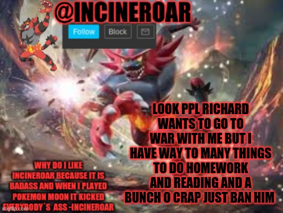 Stop Chris | LOOK PPL RICHARD WANTS TO GO TO WAR WITH ME BUT I HAVE WAY TO MANY THINGS TO DO HOMEWORK AND READING AND A BUNCH O CRAP JUST BAN HIM | image tagged in incineroar new announcement | made w/ Imgflip meme maker
