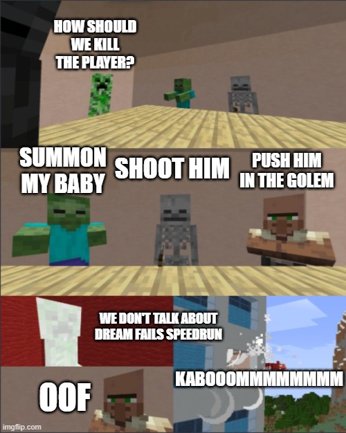 Minecraft boardroom meeting |  HOW SHOULD WE KILL THE PLAYER? SUMMON MY BABY; PUSH HIM IN THE GOLEM; SHOOT HIM; WE DON'T TALK ABOUT DREAM FAILS SPEEDRUN; KABOOOMMMMMMMM; OOF | image tagged in minecraft boardroom meeting | made w/ Imgflip meme maker