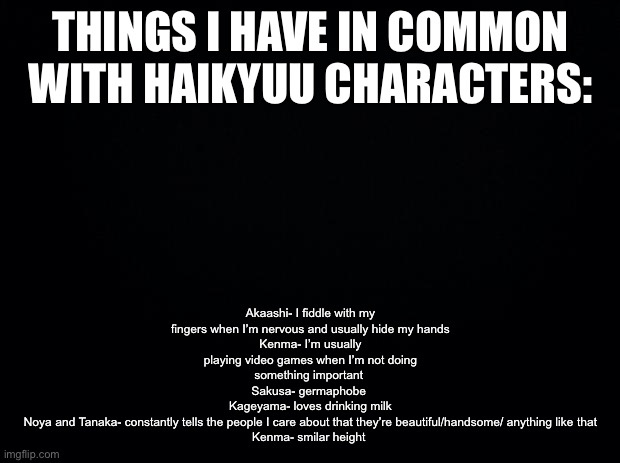 Black background | Akaashi- I fiddle with my fingers when I’m nervous and usually hide my hands
Kenma- I’m usually playing video games when I’m not doing something important 
Sakusa- germaphobe 
Kageyama- loves drinking milk
Noya and Tanaka- constantly tells the people I care about that they’re beautiful/handsome/ anything like that
Kenma- smilar height; THINGS I HAVE IN COMMON WITH HAIKYUU CHARACTERS: | image tagged in black background | made w/ Imgflip meme maker