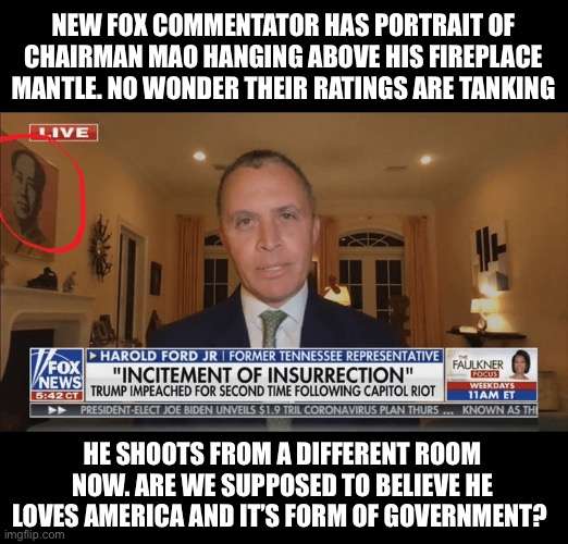 New Fox commentators bringing the red | NEW FOX COMMENTATOR HAS PORTRAIT OF CHAIRMAN MAO HANGING ABOVE HIS FIREPLACE MANTLE. NO WONDER THEIR RATINGS ARE TANKING; HE SHOOTS FROM A DIFFERENT ROOM NOW. ARE WE SUPPOSED TO BELIEVE HE LOVES AMERICA AND IT’S FORM OF GOVERNMENT? | image tagged in liars,communism,communist socialist,traitors,scumbag,democratic socialism | made w/ Imgflip meme maker