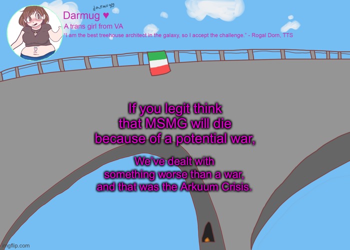 darmug's announcement template | If you legit think that MSMG will die because of a potential war, We’ve dealt with something worse than a war, and that was the Arkuum Crisis. | image tagged in darmug's announcement template | made w/ Imgflip meme maker