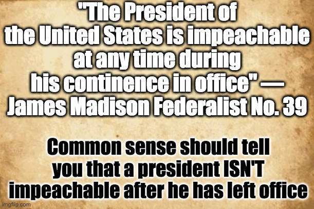 How stupid can these dems get? | "The President of the United States is impeachable at any time during his continence in office" — James Madison Federalist No. 39; Common sense should tell you that a president ISN'T impeachable after he has left office | image tagged in old paper,james madison,impeachment,trump,impeachment farce,federalist papers | made w/ Imgflip meme maker