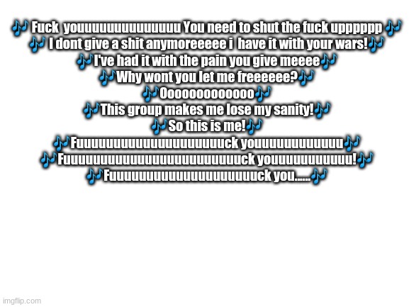Blank White Template | 🎶 Fuck  youuuuuuuuuuuuuu You need to shut the fuck upppppp 🎶
🎶 I dont give a shit anymoreeeee i  have it with your wars!🎶
🎶I've had it with the pain you give meeee🎶
🎶Why wont you let me freeeeee?🎶
🎶Ooooooooooooo🎶
🎶This group makes me lose my sanity!🎶
🎶So this is me!🎶
🎶Fuuuuuuuuuuuuuuuuuuuuck youuuuuuuuuuuu🎶
🎶Fuuuuuuuuuuuuuuuuuuuuuuuuck youuuuuuuuuuu!🎶
🎶Fuuuuuuuuuuuuuuuuuuuuck you......🎶 | image tagged in blank white template | made w/ Imgflip meme maker