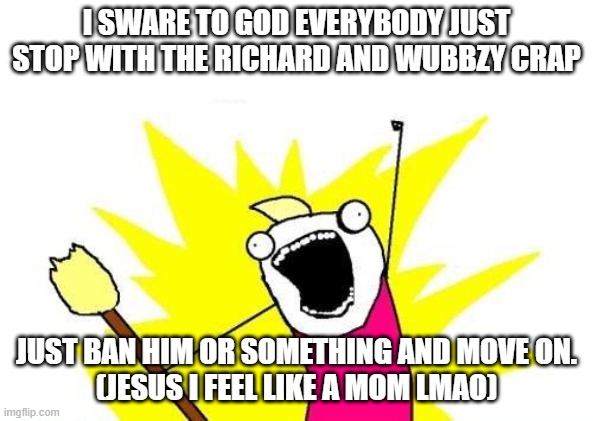 X All The Y | I SWARE TO GOD EVERYBODY JUST STOP WITH THE RICHARD AND WUBBZY CRAP; JUST BAN HIM OR SOMETHING AND MOVE ON.
(JESUS I FEEL LIKE A MOM LMAO) | image tagged in memes,x all the y | made w/ Imgflip meme maker