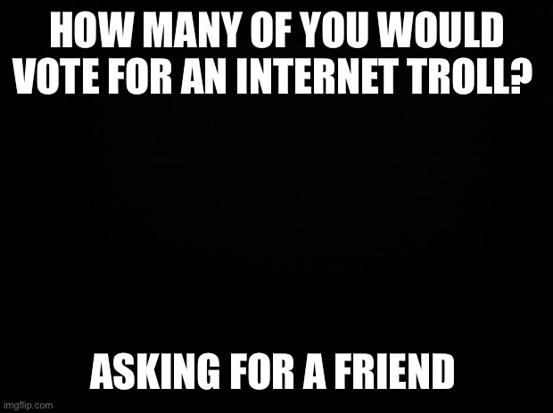 Black background | HOW MANY OF YOU WOULD VOTE FOR AN INTERNET TROLL? ASKING FOR A FRIEND | made w/ Imgflip meme maker
